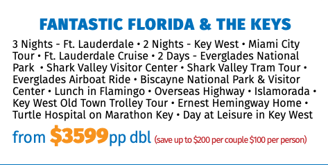 Fantastic Florida & the Keys 3 Nights - Ft. Lauderdale • 2 Nights - Key West • Miami City Tour • Ft. Lauderdale Cruise • 2 Days - Everglades National Park • Shark Valley Visitor Center • Shark Valley Tram Tour • Everglades Airboat Ride • Biscayne National Park & Visitor Center • Lunch in Flamingo • Overseas Highway • Islamorada • Key West Old Town Trolley Tour • Ernest Hemingway Home • Turtle Hospital on Marathon Key • Day at Leisure in Key West from $3599pp dbl (save up to $200 per couple $100 per person)