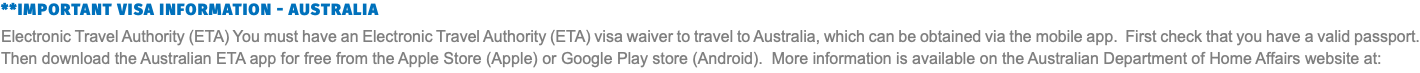 **IMPORTANT VISA INFORMATION - AUSTRALIA Electronic Travel Authority (ETA) You must have an Electronic Travel Authority (ETA) visa waiver to travel to Australia, which can be obtained via the mobile app. First check that you have a valid passport. Then download the Australian ETA app for free from the Apple Store (Apple) or Google Play store (Android). More information is available on the Australian Department of Home Affairs website at: 