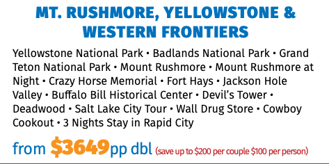 Mt. Rushmore, Yellowstone & Western Frontiers Yellowstone National Park • Badlands National Park • Grand Teton National Park • Mount Rushmore • Mount Rushmore at Night • Crazy Horse Memorial • Fort Hays • Jackson Hole Valley • Buffalo Bill Historical Center • Devil’s Tower • Deadwood • Salt Lake City Tour • Wall Drug Store • Cowboy Cookout • 3 Nights Stay in Rapid City from $3649pp dbl (save up to $200 per couple $100 per person)