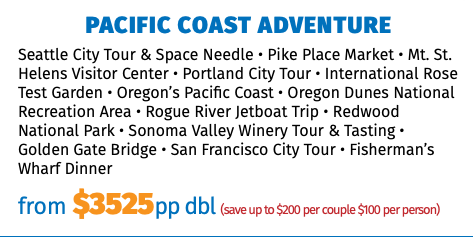 Pacific Coast Adventure Seattle City Tour & Space Needle • Pike Place Market • Mt. St. Helens Visitor Center • Portland City Tour • International Rose Test Garden • Oregon’s Pacific Coast • Oregon Dunes National Recreation Area • Rogue River Jetboat Trip • Redwood National Park • Sonoma Valley Winery Tour & Tasting • Golden Gate Bridge • San Francisco City Tour • Fisherman’s Wharf Dinner from $3525pp dbl (save up to $200 per couple $100 per person)