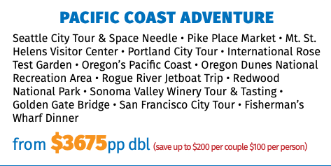 Pacific Coast Adventure Seattle City Tour & Space Needle • Pike Place Market • Mt. St. Helens Visitor Center • Portland City Tour • International Rose Test Garden • Oregon’s Pacific Coast • Oregon Dunes National Recreation Area • Rogue River Jetboat Trip • Redwood National Park • Sonoma Valley Winery Tour & Tasting • Golden Gate Bridge • San Francisco City Tour • Fisherman’s Wharf Dinner from $3675pp dbl (save up to $200 per couple $100 per person)
