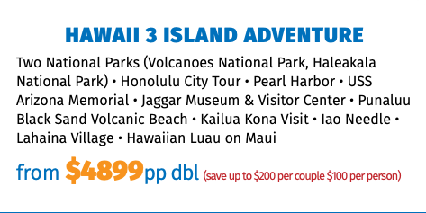 Hawaii 3 Island Adventure Two National Parks (Volcanoes National Park, Haleakala National Park) • Honolulu City Tour • Pearl Harbor • USS Arizona Memorial • Jaggar Museum & Visitor Center • Punaluu Black Sand Volcanic Beach • Kailua Kona Visit • Iao Needle • Lahaina Village • Hawaiian Luau on Maui from $4899pp dbl (save up to $200 per couple $100 per person)