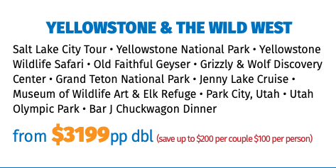 Yellowstone & the Wild West Salt Lake City Tour • Yellowstone National Park • Yellowstone Wildlife Safari • Old Faithful Geyser • Grizzly & Wolf Discovery Center • Grand Teton National Park • Jenny Lake Cruise • Museum of Wildlife Art & Elk Refuge • Park City, Utah • Utah Olympic Park • Bar J Chuckwagon Dinner from $3199pp dbl (save up to $200 per couple $100 per person)