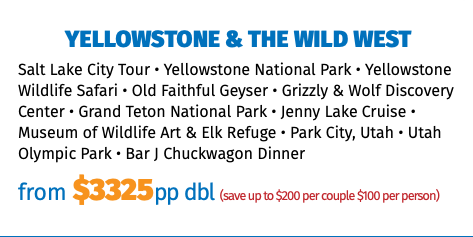 Yellowstone & the Wild West Salt Lake City Tour • Yellowstone National Park • Yellowstone Wildlife Safari • Old Faithful Geyser • Grizzly & Wolf Discovery Center • Grand Teton National Park • Jenny Lake Cruise • Museum of Wildlife Art & Elk Refuge • Park City, Utah • Utah Olympic Park • Bar J Chuckwagon Dinner from $3325pp dbl (save up to $200 per couple $100 per person)