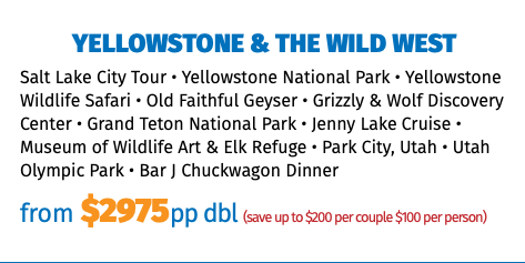 Yellowstone & the Wild West Salt Lake City Tour • Yellowstone National Park • Yellowstone Wildlife Safari • Old Faithful Geyser • Grizzly & Wolf Discovery Center • Grand Teton National Park • Jenny Lake Cruise • Museum of Wildlife Art & Elk Refuge • Park City, Utah • Utah Olympic Park • Bar J Chuckwagon Dinner from $2975pp dbl (save up to $200 per couple $100 per person)