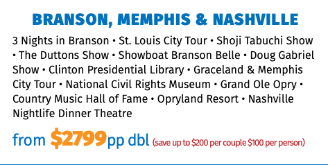 BRANSON, MEMPHIS & NASHVILLE 3 Nights in Branson • St. Louis City Tour • Shoji Tabuchi Show • The Duttons Show • Showboat Branson Belle • Doug Gabriel Show • Clinton Presidential Library • Graceland & Memphis City Tour • National Civil Rights Museum • Grand Ole Opry • Country Music Hall of Fame • Opryland Resort • Nashville Nightlife Dinner Theatre from $2799pp dbl (save up to $200 per couple $100 per person)