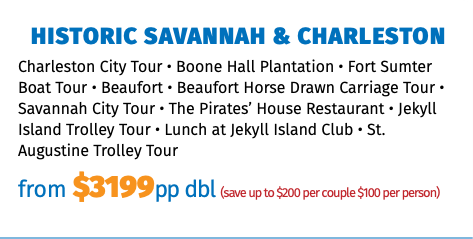 Historic Savannah & Charleston Charleston City Tour • Boone Hall Plantation • Fort Sumter Boat Tour • Beaufort • Beaufort Horse Drawn Carriage Tour • Savannah City Tour • The Pirates’ House Restaurant • Jekyll Island Trolley Tour • Lunch at Jekyll Island Club • St. Augustine Trolley Tour from $3199pp dbl (save up to $200 per couple $100 per person)