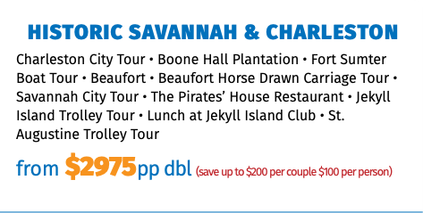 Historic Savannah & Charleston Charleston City Tour • Boone Hall Plantation • Fort Sumter Boat Tour • Beaufort • Beaufort Horse Drawn Carriage Tour • Savannah City Tour • The Pirates’ House Restaurant • Jekyll Island Trolley Tour • Lunch at Jekyll Island Club • St. Augustine Trolley Tour from $2975pp dbl (save up to $200 per couple $100 per person)
