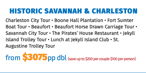 Historic Savannah & Charleston Charleston City Tour • Boone Hall Plantation • Fort Sumter Boat Tour • Beaufort • Beaufort Horse Drawn Carriage Tour • Savannah City Tour • The Pirates’ House Restaurant • Jekyll Island Trolley Tour • Lunch at Jekyll Island Club • St. Augustine Trolley Tour from $3075pp dbl (save up to $200 per couple $100 per person)