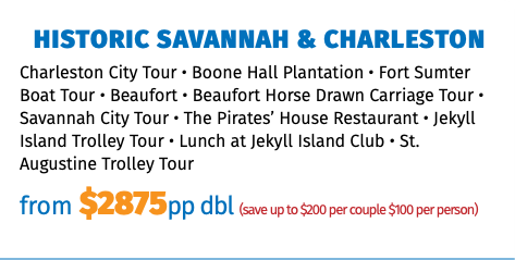 Historic Savannah & Charleston Charleston City Tour • Boone Hall Plantation • Fort Sumter Boat Tour • Beaufort • Beaufort Horse Drawn Carriage Tour • Savannah City Tour • The Pirates’ House Restaurant • Jekyll Island Trolley Tour • Lunch at Jekyll Island Club • St. Augustine Trolley Tour from $2875pp dbl (save up to $200 per couple $100 per person)