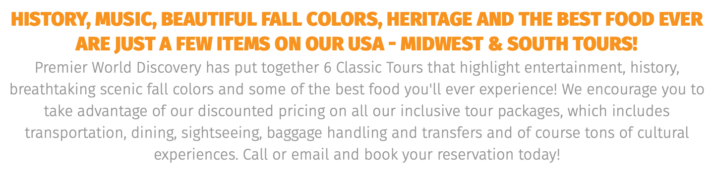 history, music, beautiful fall colors, heritage and the best food ever are just a few items On our USA - midwest & south tours! Premier World Discovery has put together 6 Classic Tours that highlight entertainment, history, breathtaking scenic fall colors and some of the best food you'll ever experience! We encourage you to take advantage of our discounted pricing on all our inclusive tour packages, which includes transportation, dining, sightseeing, baggage handling and transfers and of course tons of cultural experiences. Call or email and book your reservation today! 