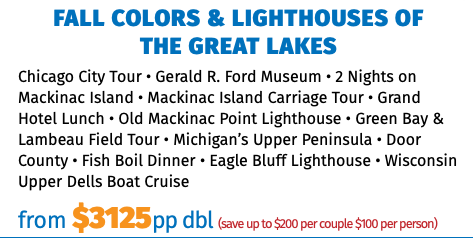 FALL COLORS & LIGHTHOUSES OF  THE GREAT LAKES Chicago City Tour • Gerald R. Ford Museum • 2 Nights on Mackinac Island • Mackinac Island Carriage Tour • Grand Hotel Lunch • Old Mackinac Point Lighthouse • Green Bay & Lambeau Field Tour • Michigan’s Upper Peninsula • Door County • Fish Boil Dinner • Eagle Bluff Lighthouse • Wisconsin Upper Dells Boat Cruise from $3125pp dbl (save up to $200 per couple $100 per person)