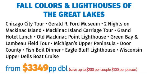 FALL COLORS & LIGHTHOUSES OF  THE GREAT LAKES Chicago City Tour • Gerald R. Ford Museum • 2 Nights on Mackinac Island • Mackinac Island Carriage Tour • Grand Hotel Lunch • Old Mackinac Point Lighthouse • Green Bay & Lambeau Field Tour • Michigan’s Upper Peninsula • Door County • Fish Boil Dinner • Eagle Bluff Lighthouse • Wisconsin Upper Dells Boat Cruise from $3349pp dbl (save up to $200 per couple $100 per person)