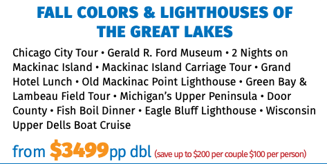 FALL COLORS & LIGHTHOUSES OF  THE GREAT LAKES Chicago City Tour • Gerald R. Ford Museum • 2 Nights on Mackinac Island • Mackinac Island Carriage Tour • Grand Hotel Lunch • Old Mackinac Point Lighthouse • Green Bay & Lambeau Field Tour • Michigan’s Upper Peninsula • Door County • Fish Boil Dinner • Eagle Bluff Lighthouse • Wisconsin Upper Dells Boat Cruise from $3499pp dbl (save up to $200 per couple $100 per person)