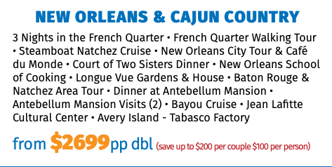 NEW ORLEANS & CAJUN COUNTRY 3 Nights in the French Quarter • French Quarter Walking Tour • Steamboat Natchez Cruise • New Orleans City Tour & Café du Monde • Court of Two Sisters Dinner • New Orleans School of Cooking • Longue Vue Gardens & House • Baton Rouge & Natchez Area Tour • Dinner at Antebellum Mansion • Antebellum Mansion Visits (2) • Bayou Cruise • Jean Lafitte Cultural Center • Avery Island - Tabasco Factory from $2699pp dbl (save up to $200 per couple $100 per person)