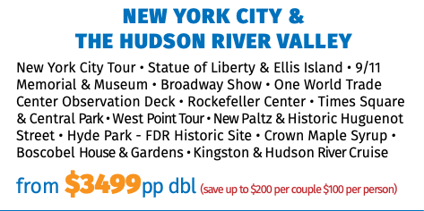 NEW YORK CITY &  THE HUDSON RIVER VALLEY New York City Tour • Statue of Liberty & Ellis Island • 9/11 Memorial & Museum • Broadway Show • One World Trade Center Observation Deck • Rockefeller Center • Times Square & Central Park • West Point Tour • New Paltz & Historic Huguenot Street • Hyde Park - FDR Historic Site • Crown Maple Syrup • Boscobel House & Gardens • Kingston & Hudson River Cruise from $3499pp dbl (save up to $200 per couple $100 per person) 