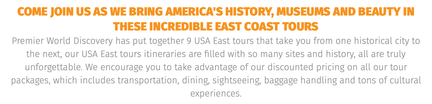 COME JOIN US AS WE BRING AMERICA'S HISTORY, MUSEUMS AND BEAUTY IN THESE INCREDIBLE EAST COAST TOURS Premier World Discovery has put together 9 USA East tours that take you from one historical city to the next, our USA East tours itineraries are filled with so many sites and history, all are truly unforgettable. We encourage you to take advantage of our discounted pricing on all our tour packages, which includes transportation, dining, sightseeing, baggage handling and tons of cultural experiences.