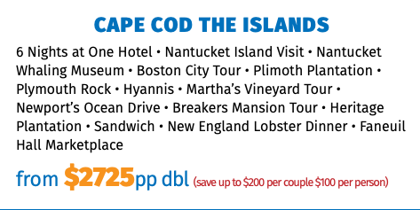 Cape Cod the Islands 6 Nights at One Hotel • Nantucket Island Visit • Nantucket Whaling Museum • Boston City Tour • Plimoth Plantation • Plymouth Rock • Hyannis • Martha’s Vineyard Tour • Newport’s Ocean Drive • Breakers Mansion Tour • Heritage Plantation • Sandwich • New England Lobster Dinner • Faneuil Hall Marketplace from $2725pp dbl (save up to $200 per couple $100 per person)