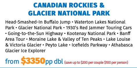 CANADIAN ROCKIES &  GLACIER NATIONAL PARK Head-Smashed-In Buffalo Jump • Waterton Lakes National Park • Glacier National Park • 1930’s Red Jammer Touring Cars • Going-to-the-Sun Highway • Kootenay National Park • Banff Area Tour • Moraine Lake & Valley of Ten Peaks • Lake Louise & Victoria Glacier • Peyto Lake • Icefields Parkway • Athabasca Glacier Ice Explorer from $3350pp dbl (save up to $200 per couple $100 per person)