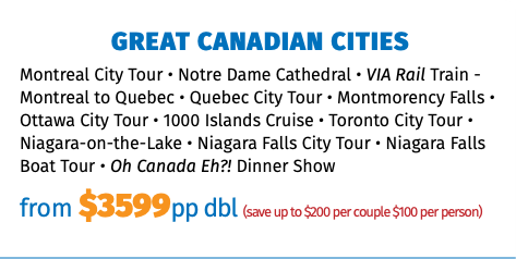 GREAT CANADIAN CITIES Montreal City Tour • Notre Dame Cathedral • VIA Rail Train - Montreal to Quebec • Quebec City Tour • Montmorency Falls • Ottawa City Tour • 1000 Islands Cruise • Toronto City Tour • Niagara-on-the-Lake • Niagara Falls City Tour • Niagara Falls Boat Tour • Oh Canada Eh?! Dinner Show from $3599pp dbl (save up to $200 per couple $100 per person)