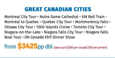 GREAT CANADIAN CITIES Montreal City Tour • Notre Dame Cathedral • VIA Rail Train - Montreal to Quebec • Quebec City Tour • Montmorency Falls • Ottawa City Tour • 1000 Islands Cruise • Toronto City Tour • Niagara-on-the-Lake • Niagara Falls City Tour • Niagara Falls Boat Tour • Oh Canada Eh?! Dinner Show from $3425pp dbl (save up to $200 per couple $100 per person)