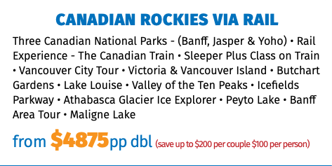 CANADIAN ROCKIES VIA RAIL Three Canadian National Parks - (Banff, Jasper & Yoho) • Rail Experience - The Canadian Train • Sleeper Plus Class on Train • Vancouver City Tour • Victoria & Vancouver Island • Butchart Gardens • Lake Louise • Valley of the Ten Peaks • Icefields Parkway • Athabasca Glacier Ice Explorer • Peyto Lake • Banff Area Tour • Maligne Lake from $4875pp dbl (save up to $200 per couple $100 per person)