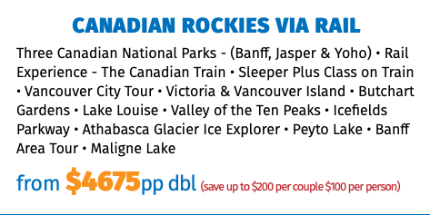CANADIAN ROCKIES VIA RAIL Three Canadian National Parks - (Banff, Jasper & Yoho) • Rail Experience - The Canadian Train • Sleeper Plus Class on Train • Vancouver City Tour • Victoria & Vancouver Island • Butchart Gardens • Lake Louise • Valley of the Ten Peaks • Icefields Parkway • Athabasca Glacier Ice Explorer • Peyto Lake • Banff Area Tour • Maligne Lake from $4675pp dbl (save up to $200 per couple $100 per person)