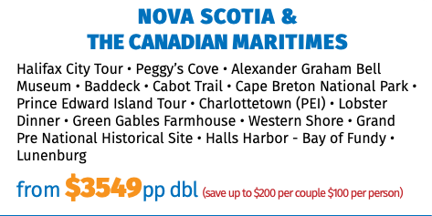 NOVA SCOTIA &  THE CANADIAN MARITIMES Halifax City Tour • Peggy’s Cove • Alexander Graham Bell Museum • Baddeck • Cabot Trail • Cape Breton National Park • Prince Edward Island Tour • Charlottetown (PEI) • Lobster Dinner • Green Gables Farmhouse • Western Shore • Grand Pre National Historical Site • Halls Harbor - Bay of Fundy • Lunenburg from $3549pp dbl (save up to $200 per couple $100 per person)