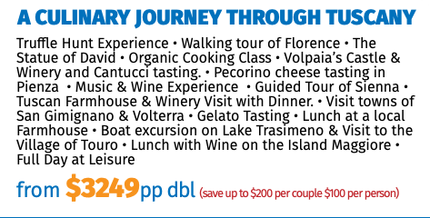 A Culinary Journey Through Tuscany Truffle Hunt Experience • Walking tour of Florence • The Statue of David • Organic Cooking Class • Volpaia’s Castle & Winery and Cantucci tasting. • Pecorino cheese tasting in Pienza • Music & Wine Experience • Guided Tour of Sienna • Tuscan Farmhouse & Winery Visit with Dinner. • Visit towns of San Gimignano & Volterra • Gelato Tasting • Lunch at a local Farmhouse • Boat excursion on Lake Trasimeno & Visit to the Village of Touro • Lunch with Wine on the Island Maggiore • Full Day at Leisure from $3249pp dbl (save up to $200 per couple $100 per person)