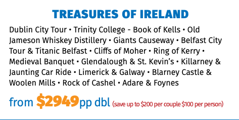 TREASURES OF IRELAND Dublin City Tour • Trinity College - Book of Kells • Old Jameson Whiskey Distillery • Giants Causeway • Belfast City Tour & Titanic Belfast • Cliffs of Moher • Ring of Kerry • Medieval Banquet • Glendalough & St. Kevin’s • Killarney & Jaunting Car Ride • Limerick & Galway • Blarney Castle & Woolen Mills • Rock of Cashel • Adare & Foynes from $2949pp dbl (save up to $200 per couple $100 per person)