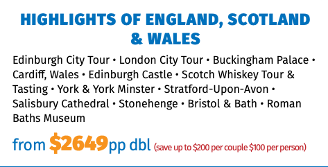 HIGHLIGHTS OF ENGLAND, SCOTLAND & WALES Edinburgh City Tour • London City Tour • Buckingham Palace • Cardiff, Wales • Edinburgh Castle • Scotch Whiskey Tour & Tasting • York & York Minster • Stratford-Upon-Avon • Salisbury Cathedral • Stonehenge • Bristol & Bath • Roman Baths Museum from $2649pp dbl (save up to $200 per couple $100 per person)