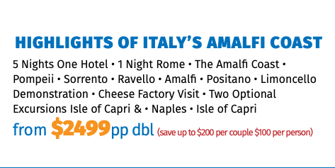 Highlights of Italy’s Amalfi Coast 5 Nights One Hotel • 1 Night Rome • The Amalfi Coast • Pompeii • Sorrento • Ravello • Amalfi • Positano • Limoncello Demonstration • Cheese Factory Visit • Two Optional Excursions Isle of Capri & • Naples • Isle of Capri from $2499pp dbl (save up to $200 per couple $100 per person)