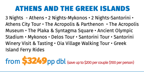 Athens and The Greek Islands 3 Nights - Athens • 2 Nights-Mykonos • 2 Nights-Santorini • Athens City Tour • The Acropolis & Parthenon • The Acropolis Museum • The Plaka & Syntagma Square • Ancient Olympic Stadium • Mykonos • Delos Tour • Santorini Tour • Santorini Winery Visit & Tasting • Oia Village Walking Tour • Greek Island Ferry Rides from $3249pp dbl (save up to $200 per couple $100 per person)