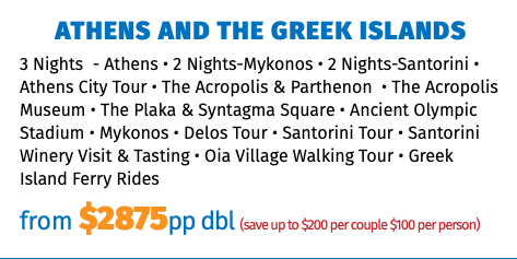 Athens and The Greek Islands 3 Nights - Athens • 2 Nights-Mykonos • 2 Nights-Santorini • Athens City Tour • The Acropolis & Parthenon • The Acropolis Museum • The Plaka & Syntagma Square • Ancient Olympic Stadium • Mykonos • Delos Tour • Santorini Tour • Santorini Winery Visit & Tasting • Oia Village Walking Tour • Greek Island Ferry Rides from $2749pp dbl (save up to $200 per couple $100 per person)