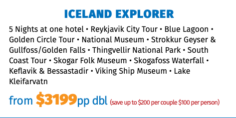ICELAND EXPLORER 5 Nights at one hotel • Reykjavik City Tour • Blue Lagoon • Golden Circle Tour • National Museum • Strokkur Geyser & Gullfoss/Golden Falls • Thingvellir National Park • South Coast Tour • Skogar Folk Museum • Skogafoss Waterfall • Keflavik & Bessastadir • Viking Ship Museum • Lake Kleifarvatn from $3049pp dbl (save up to $200 per couple $100 per person)
