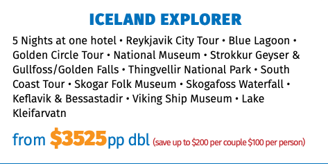 ICELAND EXPLORER 5 Nights at one hotel • Reykjavik City Tour • Blue Lagoon • Golden Circle Tour • National Museum • Strokkur Geyser & Gullfoss/Golden Falls • Thingvellir National Park • South Coast Tour • Skogar Folk Museum • Skogafoss Waterfall • Keflavik & Bessastadir • Viking Ship Museum • Lake Kleifarvatn from $3525pp dbl (save up to $200 per couple $100 per person)