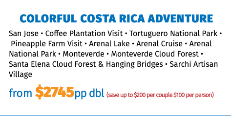 Colorful Costa Rica Adventure San Jose • Coffee Plantation Visit • Tortuguero National Park •  Pineapple Farm Visit • Arenal Lake • Arenal Cruise • Arenal National Park • Monteverde • Monteverde Cloud Forest • Santa Elena Cloud Forest & Hanging Bridges • Sarchi Artisan Village from $2745pp dbl (save up to $200 per couple $100 per person)