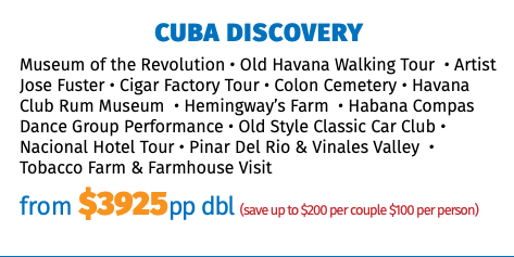 CUBA DISCOVERY Museum of the Revolution • Old Havana Walking Tour • Artist Jose Fuster • Cigar Factory Tour • Colon Cemetery • Havana Club Rum Museum • Hemingway’s Farm • Habana Compas Dance Group Performance • Old Style Classic Car Club • Nacional Hotel Tour • Pinar Del Rio & Vinales Valley • Tobacco Farm & Farmhouse Visit from $3749pp dbl (save up to $200 per couple $100 per person)