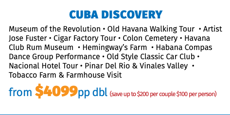 CUBA DISCOVERY Museum of the Revolution • Old Havana Walking Tour • Artist Jose Fuster • Cigar Factory Tour • Colon Cemetery • Havana Club Rum Museum • Hemingway’s Farm • Habana Compas Dance Group Performance • Old Style Classic Car Club • Nacional Hotel Tour • Pinar Del Rio & Vinales Valley • Tobacco Farm & Farmhouse Visit from $4099pp dbl (save up to $200 per couple $100 per person)