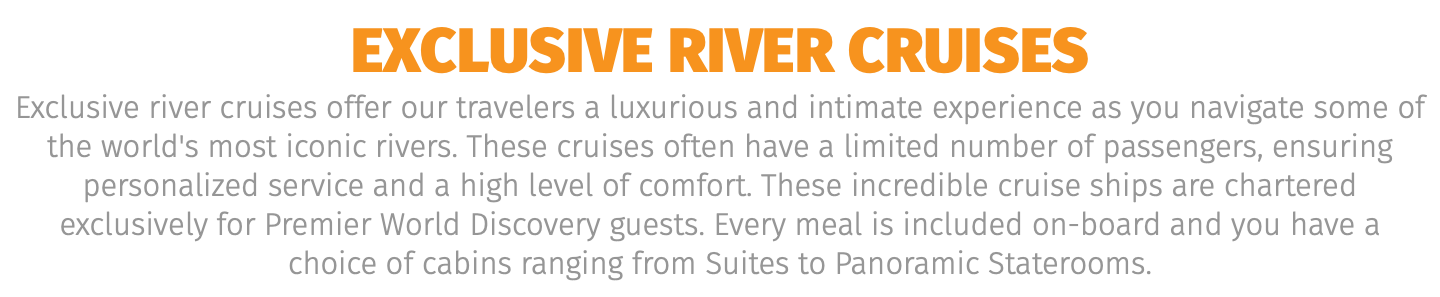 EXCLUSIVE river Cruises Exclusive river cruises offer our travelers a luxurious and intimate experience as you navigate some of the world's most iconic rivers. These cruises often have a limited number of passengers, ensuring personalized service and a high level of comfort. These incredible cruise ships are chartered exclusively for Premier World Discovery guests. Every meal is included on-board and you have a choice of cabins ranging from Suites to Panoramic Staterooms. 